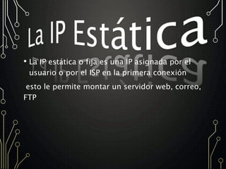 • La IP estática o fija es una IP asignada por el
usuario o por el ISP en la primera conexión
esto le permite montar un servidor web, correo,
FTP
 