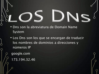• Dns son la abreviatura de Domain Name
System
• Los Dns son los que se encargan de traducir
los nombres de dominios a direcciones y
números IP
google.com
173.194.32.46
 
