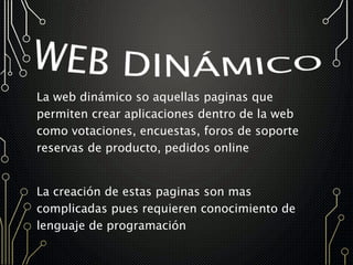 La web dinámico so aquellas paginas que
permiten crear aplicaciones dentro de la web
como votaciones, encuestas, foros de soporte
reservas de producto, pedidos online
La creación de estas paginas son mas
complicadas pues requieren conocimiento de
lenguaje de programación
 