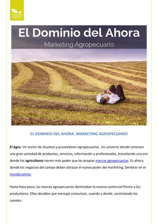 EL DOMINIO DEL AHORA. MARKETING AGROPECUARIO
El Agro. Un sector de insumos y proveedores agropecuarios. Un universo donde conviven
una gran variedad de productos, servicios, información y profesionales, transitando una era
donde los agricultores tienen más poder que las propias marcas agropecuarias. Es ahora,
donde los negocios del campo deben abrazar el nuevo poder del marketing. Sembrar en el
mundo online.
Hasta hace poco, las marcas agropecuarias dominaban la escena comercial frente a los
productores. Ellas decidían que mensaje comunicar, cuando y donde, controlando los
canales.
 