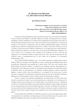 1
EL DOM JUAN DE MOLIÈRE
Y EL DON GIOVANNI DE MOZART
José Manuel Losada
Littératures, langages et arts: rencontres et création.
Actas del XV Congreso de la APFUE.
Dominique Bonnet, María José Chaves & Nadia Duchêne (eds.),
Huelva: Universidad de Huelva, 2007, p. 1-5.
ISBN: 978-84-96826-15-1.
Una de las versiones donjuanescas que han gozado de mayor éxito en el mundo no hispánico
ha sido el Dom Juan de Molière. La peculiar relación amo-criado, las imprecaciones de la amante
desdeñada y el ateísmo del libertino se cuentan entre los ingredientes más innovadores de la obra. Un
estudio profundo permitiría observar que –a pesar de la premura de la composición– la estructura de
esta pieza es más racional y compacta de lo que una mirada superficial pudiera sugerir. A modo de
ejemplo, baste considerar la correspondencia de amores y órdenes: el amor serio de Elvire (a. I) tiene
su reflejo en la farsa amorosa de Charlotte y Mathurine (a. II), de igual modo que el orden humano y
divino reclamado por el pobre (a. III) tiene el suyo en las escenas de M. Dimanche, del padre (a. IV)
y de la estatua (a. V): los primeros actos contienen así las metáforas del amor y del cielo que
reaparecerán en el desarrollo ulterior, de igual modo que el tono serio de los personajes de alta
condición social es contrabalanceado por el tono cómico de los plebeyos y el comerciante
(Guicharnaud, p. 272).
Si la comedia de Molière brilla por estos y otros aciertos, presenta en cambio aspectos que la
deslucen. Piénsese en la ligazón entre Sganarelle y su amo, en modo alguno justificada a pesar de las
insatisfactorias explicaciones que proporciona el mismo criado. Pero entre otros aspectos llama
poderosamente la atención el límite y la calidad de las conquistas amorosas del protagonista en
comparación con las expectativas creadas. En la segunda escena del primer acto, Dom Juan expone
al admirado lacayo sus procedimientos de seducción: mediante galanteos, arrebatos pasionales,
lágrimas y suspiros, afirma vencer las resistencias y los escrúpulos de las jóvenes que a su paso
encuentra. A juzgar por esta declaración, el espectador espera que este nuevo Alejandro, mediante la
aplicación de su táctica ingeniosa, ejecute un buen número de sensacionales conquistas.
Todo lo contrario. Tras aguantar impasiblemente las imprecaciones de Elvira, Dom Juan
formula su intención de seducir a una joven prometida, pero su propósito se ve frustrado por un
naufragio. Parece ser que ha seducido, no se concibe cuándo –otro desacierto del autor– a Mathurine,
y asistimos a la seducción de Charlotte, pero el procedimiento utilizado se limita al elogio corporal de
la joven, de igual manera como haría un chalán de ganado, y de modo muy diferente al anunciado en
la escena expositiva de las estratagemas amorosas. No deja de extrañar que un galán con pretensiones
“de amar a toda la tierra”, apenas conquiste a dos campesinas cuyos celos recíprocos le ponen en un
aprieto.
Así pues, Dom Juan en Molière es un libertino ateo presto a servirse de añagazas para zafarse
a las exigencias de sus acreedores y de hipocresía para evitar las recriminaciones de su padre o de los
familiares humillados, pero nunca un campeón de la sutil seducción anunciada.
 