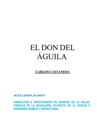 EL DON DEL
            ÁGUILA
              CARLOS CASTANEDA




RUIZ LIMÓN, RAMÓN

CONSULTOR E INVESTIGADOR EN CIENCIAS DE LA SALUD,
CIENCIAS DE LA EDUCACIÓN, FILOSOFÍA DE LA CIENCIA E
INGENIERÍA SÍSMICA Y ESTRUCTURAL.
 