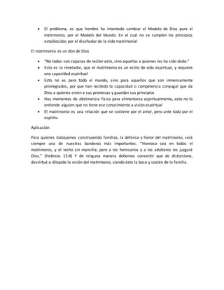  El problema, es que hombre ha intentado cambiar el Modelo de Dios para el
matrimonio, por el Modelo del Mundo. En el cual no se cumplen los principios
establecidos por el diseñador de la vida matrimonial
El matrimonio es un don de Dios
 “No todos son capaces de recibir esto, sino aquellos a quienes les ha sido dado.”
 Esto es lo revelador, que el matrimonio es un estilo de vida espiritual, y requiere
una capacidad espiritual
 Esto no es para todo el mundo, sino para aquellos que son inmensamente
privilegiados, por que han recibido la capacidad o competencia conyugal que da
Dios a quienes creen a sus promesas y guardan sus principios
 Hay momentos de abstinencia física para alimentarse espiritualmente, esto no lo
entiende alguien que no tiene ese conocimiento y visión espiritual
 El matrimonio es una relación que se sostiene por el amor, pero ante todo por el
espíritu
Aplicación
Para quienes trabajamos construyendo familias, la defensa y honor del matrimonio, será
siempre una de nuestras banderas más importantes. “Honroso sea en todos el
matrimonio, y el lecho sin mancilla; pero a los fornicarios y a los adúlteros los juzgará
Dios.” (Hebreos 13:4) Y de ninguna manera debemos consentir que de distorsione,
desvirtué o dilapide la visión del matrimonio, siendo éste la base y sostén de la familia.
 