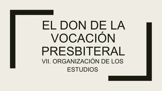 EL DON DE LA
VOCACIÓN
PRESBITERAL
VII. ORGANIZACIÓN DE LOS
ESTUDIOS
 
