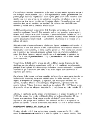 Ciertos términos acentúan esta estructura y dan mayor apoyo a nuestro argumento de que el
don de lenguas era un problema. En 12:1 está el problemático término pneumatikon. Esta
palabra griega, traducido “espirituales”, es un adjetivo plural usado como sustantivo. Esto
significa que en el texto griego no hay sustantivo; en cambio, este adjetivo se usa por un
sustantivo que tiene que ser provisto por el traductor y lector. Este es el problema: ¿qué
sustantivo tiene que ser provisto y qué significa? Sin embargo, con esto Pablo quiso
introducir y resumir todo el contenido de esta sección.
En 12:31, donde concluyó su exposición de la diversidad en la unidad, el Apóstol usa el
sustantivo charismata (“dones”). Este sustantivo está en caso acusativo, género neutro, y
número plural. Aunque no se puede determinar el género del adjetivo “espirituales” en el
versículo 1 (de modo que se entienda a qué sustantivo modifica), lo más probable es que el
adjetivo pneumatikon en el versículo 1 y el sustantivo charismata en el versículo 31 se
refieren a lo mismo.
Habiendo tratado el asunto del amor en relación con algo de charismata en el capítulo 13,
Pablo vuelve al tema de la profecía en 14:1. Aquí nuevamente usa el adjetivo “espirituales”
(pneumatika) como sustantivo, el mismo adjetivo que en 12:1. Pero en este caso, sabemos
que el sustantivo que representa es neutral y plural, como esa es la forma del adjetivo
griego. Esta forma (género y número) coincide con la de charismata, el sustantivo de
12:31. Por lo tanto, el pneumatikon de 12:1 y el pneumatika de 14:1 se deben traducir
“dones espirituales”.
Con el retorno de Pablo en 14:1 al tema iniciado en 12:1, y nuestra determinación del
significado de estos adjetivos sustantivados en 12:1 y 14:1, concluimos que el propósito
principal de los capítulos 12–14 era corregir el abuso de los dones espirituales, en especial
la manera en que se practicaba en Corinto el uso de las lenguas. Esta observación es
importante para mi tesis.
Que el abuso de las lenguas es el tema específico de la sección se puede apoyar también por
la observación de que hay mucho más material acerca del hablar inspirado, es decir, las
lenguas, la interpretación de lenguas, y la profecía, que de cualquier otro tema. Por
ejemplo, el capítulo 14 (todo acerca de lenguas, interpretación, y profecía) tiene más
material (más de 79 líneas de texto en griego) que los capítulos 12 y 13 (77 líneas), y esto
sin contar las referencias a lenguas, interpretación, y profecía que hay en los capítulos 12 y
13.3
Además, es significante que las lenguas y la interpretación de lenguas (conjuntas en 8–10,
29,30) o las lenguas (por sí solas en 28) estén al final en las listas del capítulo 12. Las
lenguas no se mencionan último porque sean las más insignificantes o de menor
importancia, sino porque son el problema. Esto, entonces, nos lleva a un repaso de los
párrafos del capítulo 14, lo cual es necesario para colocar 14:1–5 en su debido contexto.
PERSPECTIVA GENERAL DEL CAPÍTULO 14
El primer párrafo, 14:1–5, tiene un importante propósito en esta sección (12:1–14:40)
acerca de charismata como también en el resto del capítulo 14. A manera de tesis, Pablo
 