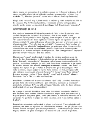 alguna manera son responsables de la confusión causada por el abuso de las lenguas, de tal
manera que violan el principio de edificación mediante la comprensión y el orden. (Los
versículos 33 y 40 son un “paréntesis” en este párrafo referente al orden y el desorden.)
Luego, en los versículos 37 y 38, Pablo apela a su autoridad y vuelve a expresar sus tesis en
los versículos 39 y 40. “Procurad profetizar, y no impidáis el hablar en lenguas [da a
entender que las lenguas son importantes]; pero hágase todo decentemente y con orden”.
INTERPRETACIÓN DE 14:1–5
Con esta breve perspectiva del flujo del argumento de Pablo, es hora de volvernos a una
detallada interpretación del párrafo de que se trata.6 Con la frase “seguid el amor”
(introducida sin una palabra de enlace en griego), Pablo recapitula el tema del capítulo 13.
“Y” (de) con “procurad los dones espirituales” conecta el punto del argumento con 12:1
(“dones espirituales”) y pasa de lo general a lo específico para traer al lector cara a cara con
el asunto específico: “Pero sobre todo que profeticéis”. Con este paso, Pablo introduce el
problema. El “pero sobre todo” (mallon de) es un leve enlace que indica el tema específico
dentro del tema más amplio de charismata e identifica la preferencia de una expresión
espiritual en vez de hablar en lenguas sin interpretación. “Que [hina] profeticéis” expresa el
propósito del verbo “procurad” de la frase anterior.
El griego gar (“porque”) en el versículo 2 introduce las próximas dos frases y con ello
provee dos fases de explicación; es decir, cada frase da una razón por la declaración de
Pablo: “Procurad… que profeticéis”. La primera explica la razón de que se debe preferir la
profecía: “El que habla en lenguas [es decir, habla en un idioma desconocido al que expresa
las palabras] no habla a los hombres [anthropois; no androis = “varones”] sino a Dios”. La
segundo frase explica por qué se prefiere la profecía antes que el don de lenguas: “Pues
nadie le entiende, aunque [de] por el Espíritu habla misterios [es decir, en lenguas habla
algo misterioso o desconocido a la mente humana].” El “aunque” antes “habla misterios”
levemente contrasta y explica el “habla misterios” con el “nadie le entiende” (akouo—
literalmente, “oye”). Dios es el único que lo entiende.
El versículo 3 comienza con un enlace de contraste: “pero” (de). La oración: “Pero el que
profetiza habla a los hombres [anthropois] para edificación, exhortación y consolación”
contrasta las actividades de “el que habla en lenguas” (descritas en las dos frases anteriores
en el versículo 2) con la de “el que profetiza”.
En el griego el versículo 4 comienza sin un enlace de contraste; este caso es “asintético”.
Este fenómeno ofrece un fuerte contraste con lo que las lenguas hacen para el individuo y
lo que la profecía hace para la iglesia. “Pero” (de) contrasta la edificación individual con la
del cuerpo: “Él que habla en lenguas a sí mismo se edifica, pero el que profetiza, edifica a
la iglesia”.
Las dos frases contrastantes del versículo 4 ofrecen en el versículo 5 la recapitulación del
problema y los puntos del argumento de Pablo hasta este momento: “Así que [de] que todos
vosotros hablaseis en lenguas, pero más que profetizaseis”.7 Pablo no quería que cesaran las
lenguas; estimuló a la iglesia al apropiado uso de este don (5a). La razón de que Pablo
 