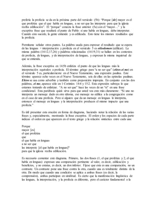 prefería la profecía se da en la próxima parte del versículo (5b): “Porque [de] mayor es el
que profetiza que el que habla en lenguas, a no ser que las interprete para que la iglesia
reciba edificación”. El “porque” conecta la frase anterior (5a) con el “mayor…” y la
exceptiva frase que resaltará el punto de Pablo: si uno habla en lenguas, debe interpretar.
Cuando esto sucede, la gente entiende y es edificada. Esto tiene los mismos resultados que
la profecía.
Permítame señalar otros puntos. La palabra usada para expresar el resultado que se espera
de las lenguas + interpretación y profecía en el versículo 5 es oikodomen (edificar). La
misma palabra (14:12,17,26) y palabras relacionadas (14:19,31) se hallan en los contextos
de profecía, de lenguas, y de interpretación de lenguas, y expresan la misma inquietud de
que se entienda.
Además, la frase exceptiva en 14:5b enfatiza el punto de que las lenguas más la
interpretación equivalen a profecía. El término griego para “a no ser que” (ektos ei me) en
el versículo 5 es, particularmente en el Nuevo Testamento, una expresión paulina. Este
término aparece ocho veces en el Nuevo Testamento, seis de ellas en las epístolas paulinas.
Ektos se usa como adverbio y también como preposición impropia. En conjunto con las dos
palabras, ei me, aparece sólo en 1 Corintios 14:4 y 15:2. Esta expresión subraya lo que
estamos tratando de enfatizar. “A no ser que” hace las veces de un “si” en una frase
condicional. Esta paráfrasis quizá sirva para que usted vea esto más claramente: “Si uno no
interpreta un mensaje dado en otro idioma, ese mensaje no edifica a la congregación como
en el caso de una profecía. Pero si alguien que da un mensaje en lenguas lo interpreta,
entonces el mensaje en lenguas y la interpretación producen el mismo impacto que una
profecía.”
Es útil presentar esta oración en forma de diagrama, haciendo notar la relación de las varias
frases y, especialmente, mostrando la frase exceptiva. El orden y los espacios de cada parte
indican el orden en que aparecen en el texto griego y la relación sintáctica entre cada una:
Porque
mayor [es]
el que profetiza
que
el que habla en lenguas
a no ser que
las interprete [el que habla en lenguas]8
para que la iglesia reciba edificación.
Es necesario comentar este diagrama. Primero, las dos frases (1, el que profetiza y 2, el que
habla en lenguas) expresan una comparación pertinente al valor, es decir, edificación y
beneficios, y no estatus, es decir, un don inferior. Fíjese que esta es una comparación, no un
contraste. Un contraste pone una frase contra la otra, cuando una es totalmente distinta de la
otra. De modo que cuando una condición se aplica a ambas frases (es decir, la
comprensión), ambas participan en similitud. Es cierto que la manifestación lingüística de
las lenguas, la interpretación, y la profecía es diferente, pero el carácter fundamental o la
 