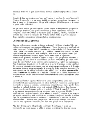naturaleza de los tres es igual: es un mensaje inspirado que tiene el propósito de edificar,
etc.
Segundo, la frase que comienza con “para que” expresa el propósito del verbo “interprete”.
El sujeto de este verbo es lo que hemos incluido en corchetes y se entiende claramente. La
frase se puede leer de esta manera: “El que habla en lenguas [debe] interpretar a fin de que
la iglesia reciba edificación”.
Así que, es mi opinión que Pablo significa que las lenguas, la interpretación, y la profecía
son mensajes inspirados, que operan similarmente, y tienen (deben tener) resultados
semejantes. En un culto público los tres tienen como fin edificar, exhortar, y consolar. No
obstante, fíjese que en los versículos 26–33 Pablo también limita la operación de estos
dones inspirados para estimular otras productivas manifestaciones.
LA DIRECCIÓN DE LAS LENGUAS
Sigue en pie la pregunta: ¿a quién se dirigen las lenguas? ¿A Dios o al hombre? Hay que
explorar varios aspectos para contestar debidamente. Primero hay que ver el significado de
varios verbos en 1 Corintios 14:1–5, especialmente en los versículos 1–3. Estos verbos son
“habla” (lalei, y otros en los versículos 2 y 3) “entiende” (akouei en el versículo 2). ¿Qué
significa decir que cuando uno habla en lenguas, habla a Dios? En el punto de vista que
considera negativamente el don de lenguas, hablar a Dios cobra un significado
unidireccional; por tanto, el hablar en lenguas se dirige a Dios, y la profecía al hombre. El
uso en griego del caso dativo en los sustantivos (“a Dios,” “al hombre”) que sirven como
objeto del verbo “hablar” en los versículos arriba mencionados, sugiere esa interpretación.
Pero el significado lexicológico en el contexto no lo apoya. El contexto vivo (el significado
del verbo y de los asuntos relacionados en el uso actual) siempre predomina, y da dirección
a gramática abstracta (como, por ejemplo, la terminación de los sustantivos en griego). Por
tanto, sugiero, que “no habla a los hombres, sino a Dios” (14:2) se refiere a comprensión
en vez de dirección. En realidad, en el versículo 2, la frase “por el Espíritu habla misterios”
dice exactamente eso. La razón es que Dios en su omnisciencia conoce y comprende, pero
el hombre no.
De modo que “hablar” significa “hablar en un idioma comprensible”, y sólo Dios
comprende toda clase de comunicación. El énfasis de “hablar” recae sobre aquel que puede
comprender el mensaje o contenido. Uno realmente no debe hablar, a menos que los demás
entiendan, lo cual es la dinámica social en la sociedad del Mediterráneo. Esta dinámica
cultural coincide con el segundo verbo en el versículo 2: “Nadie le entiende”. No es que no
se oye, es decir, las ondas de sonido que repercuten contra la membrana del oído. El
significado más común de la palabra griega akouei es “entender”. Algo no se oye a menos
que alguien comprenda y actúe positivamente al respecto. Por ejemplo, consulte la palabra
“oye” en la parábola del sembrador en Mateo 13, especialmente el versículo 16: “Pero
bienaventurados… vuestros oídos, porque oyen”. De modo que mantengo que “habla a
Dios” no tiene significado direccional; más bien, tiene que ver con la comprensión.
Algo debe decirse acerca del significado sociológico de las lenguas y la falta de
comprensión que resulta cuando el hablar en lenguas no se interpreta. Que una persona
 