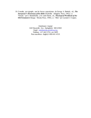 10. Consulte, por ejemplo, aun las breves exposiciones de George A. Buttrick, ed., The
Interpreter’s Dictionary of the Bible (Nashville: Abingdon Press, 1962), s.v.
“Oracle,” por I. Mendelsohn; y R. Laird Harris, ed., Theological Wordbook of the
Old Testament (Chicago: Moody Press, 1980), s.v. “dbd,” por Leonard J. Coppes.
Enrichment Journal
1445 Boonville Ave., Springfield, MO 65802
Email: enrichmentjournal@ag.org
Teléfono: 417-862-2781, ext. 4095
Para suscribirse (Inglés)1-800-641-4310
 