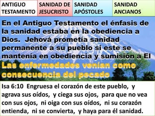 ANTIGUO
TESTAMENTO
SANIDAD DE
JESUCRISTO
SANIDAD
APÓSTOLES
SANIDAD
ANCIANOS
En el Antiguo Testamento el énfasis de
la sanidad estaba en la obediencia a
Dios. Jehová prometía sanidad
permanente a su pueblo si este se
mantenía en obediencia y sumisión a El
Las enfermedades venían como
consecuencia del pecado
Isa 6:10 Engruesa el corazón de este pueblo, y
agrava sus oídos, y ciega sus ojos, para que no vea
con sus ojos, ni oiga con sus oídos, ni su corazón
entienda, ni se convierta, y haya para él sanidad.
 
