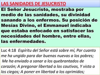 LAS SANIDADES DE JESUCRISTO
El Señor Jesucristo, mostraba por
medio de las sanidades, su divinidad
sanando a los enfermos. Su posición de
Mesías Divino, el Emmanuel indicaba
que estaba enfocado en satisfacer las
necesidades del hombre, entre ellas,
las enfermedades.
Luc 4:18 Espíritu del Señor está sobre mí, Por cuanto
me ha ungido para dar buenas nuevas a los pobres;
Me ha enviado a sanar a los quebrantados de
corazón; A pregonar libertad a los cautivos, Y vista a
los ciegos; A poner en libertad a los oprimidos;
 
