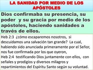 LA SANIDAD POR MEDIO DE LOS
APÓSTOLES
Dios confirmaba su presencia, su
poder y su gracia por medio de los
apóstoles, haciendo sanidades a
través de ellos.
Heb 2:3 ¿cómo escaparemos nosotros, si
descuidamos una salvación tan grande? La cual,
habiendo sido anunciada primeramente por el Señor,
nos fue confirmada por los que oyeron,
Heb 2:4 testificando Dios juntamente con ellos, con
señales y prodigios y diversos milagros y
repartimientos del Espíritu Santo según su voluntad.
 