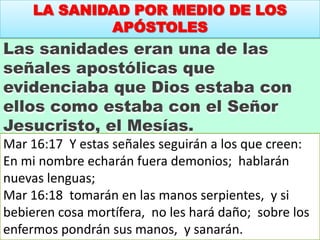 LA SANIDAD POR MEDIO DE LOS
APÓSTOLES
Las sanidades eran una de las
señales apostólicas que
evidenciaba que Dios estaba con
ellos como estaba con el Señor
Jesucristo, el Mesías.
Mar 16:17 Y estas señales seguirán a los que creen:
En mi nombre echarán fuera demonios; hablarán
nuevas lenguas;
Mar 16:18 tomarán en las manos serpientes, y si
bebieren cosa mortífera, no les hará daño; sobre los
enfermos pondrán sus manos, y sanarán.
 