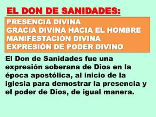 EL DON DE SANIDADES:
PRESENCIA DIVINA
GRACIA DIVINA HACIA EL HOMBRE
MANIFESTACIÓN DIVINA
EXPRESIÓN DE PODER DIVINO
El Don de Sanidades fue una
expresión soberana de Dios en la
época apostólica, al inicio de la
iglesia para demostrar la presencia y
el poder de Dios, de igual manera.
 
