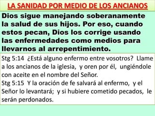 LA SANIDAD POR MEDIO DE LOS ANCIANOS
Dios sigue manejando soberanamente
la salud de sus hijos. Por eso, cuando
estos pecan, Dios los corrige usando
las enfermedades como medios para
llevarnos al arrepentimiento.
Stg 5:14 ¿Está alguno enfermo entre vosotros? Llame
a los ancianos de la iglesia, y oren por él, ungiéndole
con aceite en el nombre del Señor.
Stg 5:15 Y la oración de fe salvará al enfermo, y el
Señor lo levantará; y si hubiere cometido pecados, le
serán perdonados.
 
