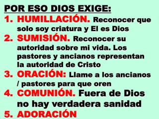 POR ESO DIOS EXIGE:
1. HUMILLACIÓN. Reconocer que
solo soy criatura y El es Dios
2. SUMISIÓN. Reconocer su
autoridad sobre mi vida. Los
pastores y ancianos representan
la autoridad de Cristo
3. ORACIÓN: Llame a los ancianos
/ pastores para que oren
4. COMUNIÓN. Fuera de Dios
no hay verdadera sanidad
5. ADORACIÓN
 