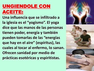 UNGIENDOLE CON
ACEITE:
Una influencia que se infiltrado a
la iglesia es el “yogismo”. El yoga
dice que las manos de las personas
tienen poder, energía y también
pueden tomarlas de las “energías
que hay en el aire” (espíritus), las
cuales al tocar al enfermo, lo sanan.
Ofrecen sanidad por medio de
prácticas esotéricas y espiritistas.
 