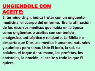 UNGIENDOLE CON
ACEITE:
El termino Ungir, indica frotar con un ungüento
medicinal el cuerpo del enfermo. Era la utilización
de los recursos médicos que había en la época
como ungüentos o aceites con contenido
analgésico, antiséptico y relajante. La Biblia no
descarta que Dios use medios humanos, naturales
y químicos para sanar. Usó: El lodo, la sal, su
palabra, el toque de su mano, los profetas, los
apóstoles, la oración, el aceite y todo lo que El
quiera.
 