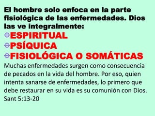 El hombre solo enfoca en la parte
fisiológica de las enfermedades. Dios
las ve integralmente:
ESPIRITUAL
PSÍQUICA
FISIOLÓGICA O SOMÁTICAS
Muchas enfermedades surgen como consecuencia
de pecados en la vida del hombre. Por eso, quien
intenta sanarse de enfermedades, lo primero que
debe restaurar en su vida es su comunión con Dios.
Sant 5:13-20
 