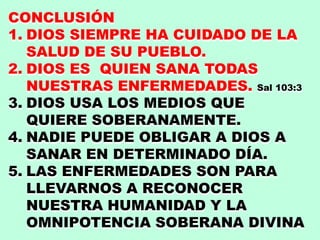 CONCLUSIÓN
1. DIOS SIEMPRE HA CUIDADO DE LA
SALUD DE SU PUEBLO.
2. DIOS ES QUIEN SANA TODAS
NUESTRAS ENFERMEDADES. Sal 103:3
3. DIOS USA LOS MEDIOS QUE
QUIERE SOBERANAMENTE.
4. NADIE PUEDE OBLIGAR A DIOS A
SANAR EN DETERMINADO DÍA.
5. LAS ENFERMEDADES SON PARA
LLEVARNOS A RECONOCER
NUESTRA HUMANIDAD Y LA
OMNIPOTENCIA SOBERANA DIVINA
 
