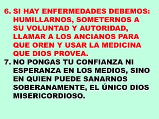 6. SI HAY ENFERMEDADES DEBEMOS:
HUMILLARNOS, SOMETERNOS A
SU VOLUNTAD Y AUTORIDAD,
LLAMAR A LOS ANCIANOS PARA
QUE OREN Y USAR LA MEDICINA
QUE DIOS PROVEA.
7. NO PONGAS TU CONFIANZA NI
ESPERANZA EN LOS MEDIOS, SINO
EN QUIEN PUEDE SANARNOS
SOBERANAMENTE, EL ÚNICO DIOS
MISERICORDIOSO.
 