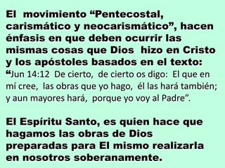 El movimiento “Pentecostal,
carismático y neocarismático”, hacen
énfasis en que deben ocurrir las
mismas cosas que Dios hizo en Cristo
y los apóstoles basados en el texto:
“Jun 14:12 De cierto, de cierto os digo: El que en
mí cree, las obras que yo hago, él las hará también;
y aun mayores hará, porque yo voy al Padre”.
El Espíritu Santo, es quien hace que
hagamos las obras de Dios
preparadas para El mismo realizarla
en nosotros soberanamente.
 