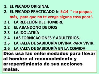 1. EL PECADO ORIGINAL
2. EL PECADO PRACTICADO Jn 5:14 “ no peques
más, para que no te venga alguna cosa peor”.
2.1 LA REBELIÓN DEL HOMBRE
2.2 EL ABANDONO DE DIOS
2.3 LA IDOLATRÍA
2.4 LAS FORNICACIONES Y ADULTERIOS.
2.5 LA FALTA DE SABIDURÍA DIVINA PARA VIVIR.
2.6 LA FALTA DE SABIDURÍA EN LA COMIDA
Dios usa las enfermedades para llevar
al hombre al reconocimiento y
arrepentimiento de sus acciones
malas.
 