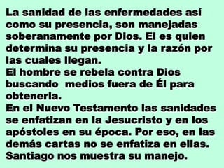 La sanidad de las enfermedades así
como su presencia, son manejadas
soberanamente por Dios. El es quien
determina su presencia y la razón por
las cuales llegan.
El hombre se rebela contra Dios
buscando medios fuera de Él para
obtenerla.
En el Nuevo Testamento las sanidades
se enfatizan en la Jesucristo y en los
apóstoles en su época. Por eso, en las
demás cartas no se enfatiza en ellas.
Santiago nos muestra su manejo.
 