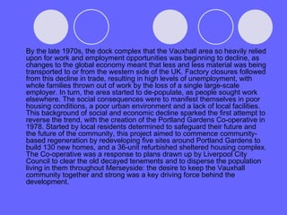 By the late 1970s, the dock complex that the Vauxhall area so heavily relied upon for work and employment opportunities was beginning to decline, as changes to the global economy meant that less and less material was being transported to or from the western side of the UK. Factory closures followed from this decline in trade, resulting in high levels of unemployment, with whole families thrown out of work by the loss of a single large-scale employer. In turn, the area started to de-populate, as people sought work elsewhere. The social consequences were to manifest themselves in poor housing conditions, a poor urban environment and a lack of local facilities. This background of social and economic decline sparked the first attempt to reverse the trend, with the creation of the Portland Gardens Co-operative in 1978. Started by local residents determined to safeguard their future and the future of the community, this project aimed to commence community-based regeneration by redeveloping five sites around Portland Gardens to build 130 new homes, and a 36-unit refurbished sheltered housing complex. The Co-operative was a response to plans drawn up by Liverpool City Council to clear the old decayed tenements and to disperse the population living in them throughout Merseyside: the desire to keep the Vauxhall community together and strong was a key driving force behind the development. 