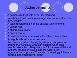 Achievements  A community trust with over 600 members. New homes and housing management services for over 2000 people. A total transformation of the physical environment. A village hall. A children’s nursery. A sports centre. A development advice service for other communities. A neighbourhood warden service. And they are still achieving, by showing people from around the world just what can happen when local people take action. They are now full partners with local authority leaders in developing the wider area regeneration proposals. They also increasingly influence national and international policy. 
