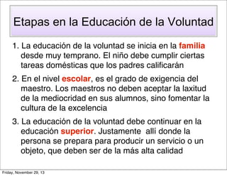 Etapas en la Educación de la Voluntad
1. La educación de la voluntad se inicia en la familia
desde muy temprano. El niño debe cumplir ciertas
tareas domésticas que los padres caliﬁcarán
2. En el nivel escolar, es el grado de exigencia del
maestro. Los maestros no deben aceptar la laxitud
de la mediocridad en sus alumnos, sino fomentar la
cultura de la excelencia
3. La educación de la voluntad debe continuar en la
educación superior. Justamente allí donde la
persona se prepara para producir un servicio o un
objeto, que deben ser de la más alta calidad
Friday, November 29, 13

 