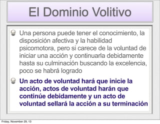 El Dominio Volitivo
Una persona puede tener el conocimiento, la
disposición afectiva y la habilidad
psicomotora, pero si carece de la voluntad de
iniciar una acción y continuarla debidamente
hasta su culminación buscando la excelencia,
poco se habrá logrado
Un acto de voluntad hará que inicie la
acción, actos de voluntad harán que
continúe debidamente y un acto de
voluntad sellará la acción a su terminación
Friday, November 29, 13

 