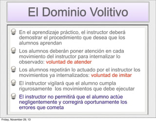 El Dominio Volitivo
En el aprendizaje práctico, el instructor deberá
demostrar el procedimiento que desea que los
alumnos aprendan
Los alumnos deberán poner atención en cada
movimiento del instructor para internalizar lo
observado: voluntad de atender
Los alumnos repetirán lo actuado por el instructor los
movimientos ya internalizados: voluntad de imitar
El instructor vigilará que el alumno cumpla
rigurosamente los movimientos que debe ejecutar
El instructor no permitirá que el alumno actúe
negligentemente y corregirá oportunamente los
errores que cometa
Friday, November 29, 13

 