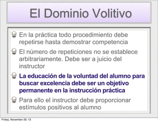 El Dominio Volitivo
En la práctica todo procedimiento debe
repetirse hasta demostrar competencia
El número de repeticiones no se establece
arbitrariamente. Debe ser a juicio del
instructor
La educación de la voluntad del alumno para
buscar excelencia debe ser un objetivo
permanente en la instrucción práctica
Para ello el instructor debe proporcionar
estímulos positivos al alumno
Friday, November 29, 13

 