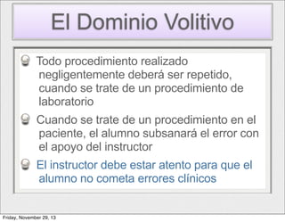 El Dominio Volitivo
Todo procedimiento realizado
negligentemente deberá ser repetido,
cuando se trate de un procedimiento de
laboratorio
Cuando se trate de un procedimiento en el
paciente, el alumno subsanará el error con
el apoyo del instructor
El instructor debe estar atento para que el
alumno no cometa errores clínicos

Friday, November 29, 13

 