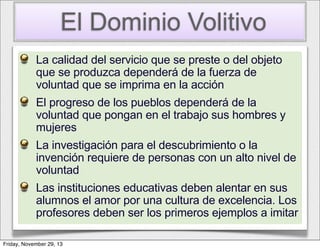 El Dominio Volitivo
La calidad del servicio que se preste o del objeto
que se produzca dependerá de la fuerza de
voluntad que se imprima en la acción
El progreso de los pueblos dependerá de la
voluntad que pongan en el trabajo sus hombres y
mujeres
La investigación para el descubrimiento o la
invención requiere de personas con un alto nivel de
voluntad
Las instituciones educativas deben alentar en sus
alumnos el amor por una cultura de excelencia. Los
profesores deben ser los primeros ejemplos a imitar
Friday, November 29, 13

 