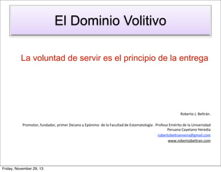 El Dominio Volitivo
La voluntad de servir es el principio de la entrega

Roberto	
  J.	
  Beltrán.
Promotor,	
  fundador,	
  primer	
  Decano	
  y	
  Epónimo	
  	
  de	
  la	
  Facultad	
  de	
  Estomatología	
  .	
  Profeso	
  Emérito	
  de	
  la	
  Universidad	
  
Peruana	
  Cayetano	
  Heredia
robertobeltranneira@gmail.com
www.robertojbeltran.com

Friday, November 29, 13

 