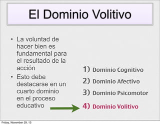 El Dominio Volitivo
• La voluntad de
hacer bien es
fundamental para
el resultado de la
acción
• Esto debe
destacarse en un
cuarto dominio
en el proceso
educativo
Friday, November 29, 13

1)

Dominio Cognitivo

2)

Dominio Afectivo

3)

Dominio Psicomotor

4)

Dominio Volitivo

 