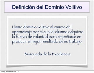 Definición del Dominio Volitivo

Llamo dominio volitivo al campo del
aprendizaje por el cual el alumno adquiere
la fuerza de voluntad para empeñarse en
producir el mejor resultado de su trabajo.
Búsqueda de la Excelencia

Friday, November 29, 13

 