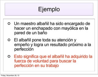 Ejemplo
Un maestro albañil ha sido encargado de
hacer un enchapado con mayólica en la
pared de un baño
El albañil pone toda su atención y
empeño y logra un resultado próximo a la
perfección
Esto significa que el albañil ha adquirido la
fuerza de voluntad para buscar la
perfección en su trabajo
Friday, November 29, 13

 