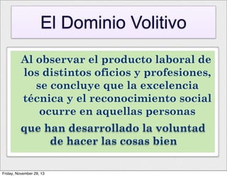 El Dominio Volitivo
Al observar el producto laboral de
los distintos oficios y profesiones,
se concluye que la excelencia
técnica y el reconocimiento social
ocurre en aquellas personas
que han desarrollado la voluntad
de hacer las cosas bien
Friday, November 29, 13

 