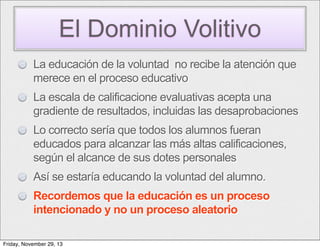 El Dominio Volitivo
La educación de la voluntad no recibe la atención que
merece en el proceso educativo
La escala de calificacione evaluativas acepta una
gradiente de resultados, incluidas las desaprobaciones
Lo correcto sería que todos los alumnos fueran
educados para alcanzar las más altas calificaciones,
según el alcance de sus dotes personales
Así se estaría educando la voluntad del alumno.
Recordemos que la educación es un proceso
intencionado y no un proceso aleatorio
Friday, November 29, 13

 