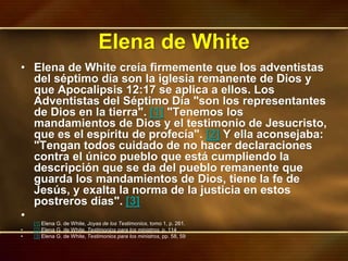 Elena de White
• Elena de White creía firmemente que los adventistas
del séptimo día son la iglesia remanente de Dios y
que Apocalipsis 12:17 se aplica a ellos. Los
Adventistas del Séptimo Día "son los representantes
de Dios en la tierra". [1] "Tenemos los
mandamientos de Dios y el testimonio de Jesucristo,
que es el espíritu de profecía". [2] Y ella aconsejaba:
"Tengan todos cuidado de no hacer declaraciones
contra el único pueblo que está cumpliendo la
descripción que se da del pueblo remanente que
guarda los mandamientos de Dios, tiene la fe de
Jesús, y exalta la norma de la justicia en estos
postreros días". [3]
•
[1] Elena G. de White, Joyas de los Testimonios, tomo 1, p. 261.
• [2] Elena G. de White, Testimonios para los ministros, p. 114
• [3] Elena G. de White, Testimonios para los ministros, pp. 58, 59
 