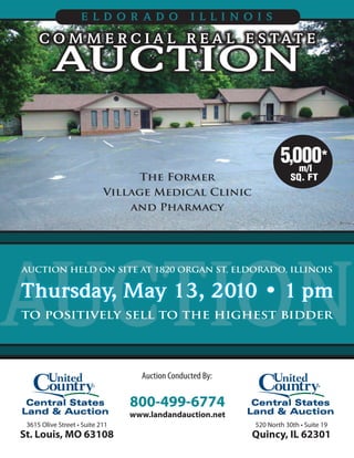ELDOR ADO                    ILLINOIS

     C O M M E R C I A L R E A L E S TAT E
          AUCTION

                                                                   5,000*
                                                                      m/l
                                 The Former                            SQ. FT
                            Village Medical Clinic
                                and Pharmacy




AUCTION
AUCTION HELD ON SITE AT 1820 ORGAN ST, ELDORADO, ILLINOIS


Thursday, May 13, 2010 • 1 pm
to positively sell to the highest bidder



                                   Auction Conducted By:


                                 800-499-6774
                                 www.landandauction.net
 3615 Olive Street • Suite 211                             520 North 30th • Suite 19
St. Louis, MO 63108                                        Quincy, IL 62301
 