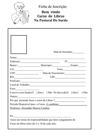 Ficha de Inscrição
                         Bem vindo
                      Curso de Libras
                     Na Pastoral Do Surdo




                                       Data de Inscrição:_________

Nome:____________________________________________________
Endereço:______________________________   Nº______________
Bairro :_________________ Município:______________Estado:______
Cel:______________________              Fone:_________________
CEP:__________________ Data de Nascimento:________________
RG:_____________________          CPF:_______________________
Profissão:__________________________________________________
Local de Trabalho:___________________________________________
Fone:__________________
Convive com Surdos?( ) Sim ( ) Não No dia-a-dia?( ) Sim ( ) Não
Outros:_____________________________________________________
Por que pretende fazer o curso de Libras ?_______________________
Período Disponível para o Curso: A combinar______________________
Professor: Alexandre Marcos Cambuí

Eu:____________________________________________
Asino um termo de responsabilidade que farei o pagamento do
Curso de libras entre dia 5 a 10 de cada mês.
 