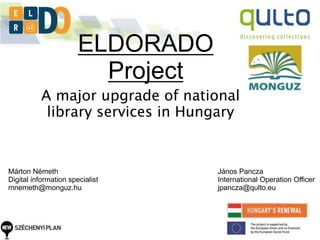 ELDORADO 
Project 
A major upgrade of national 
library services in Hungary 
Márton Németh 
Digital information specialist 
mnemeth@monguz.hu 
János Pancza 
International Operation Officer 
jpancza@qulto.eu 
 