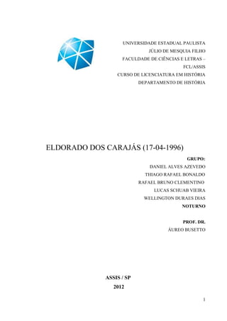 UNIVERSIDADE ESTADUAL PAULISTA
                              JÚLIO DE MESQUIA FILHO
                    FACULDADE DE CIÊNCIAS E LETRAS –
                                           FCL/ASSIS
                  CURSO DE LICENCIATURA EM HISTÓRIA
                           DEPARTAMENTO DE HISTÓRIA




ELDORADO DOS CARAJÁS (17-04-1996)
                                            GRUPO:
                               DANIEL ALVES AZEVEDO
                             THIAGO RAFAEL BONALDO
                           RAFAEL BRUNO CLEMENTINO
                                LUCAS SCHUAB VIEIRA
                             WELLINGTON DURAES DIAS
                                           NOTURNO


                                           PROF. DR.
                                     ÁUREO BUSETTO




              ASSIS / SP
                 2012

                                                   1
 