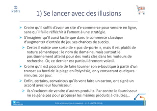 Croire qu’il suffit d’avoir un site d’e-commerce pour vendre en ligne,
sans qu’il faille réfléchir à l’amont à une stratégie.
S’imaginer qu’il aussi facile que dans le commerce classique
d’augmenter d’entrée de jeu ses chances de succès.
Certes il existe une sorte de « pas-de-porte », mais il est plutôt de
nature sémantique : le nom de domaine, mais surtout le
positionnement atteint pour des mots clés dans les moteurs de
recherche. Or, ce dernier est particulièrement volatil.
Croire qu’il est possible de faire tourner son e-boutique à partir d’un
transat au bord de la plage en Polynésie, en y consacrant quelques
minutes par jour.
Enfin, certains, convaincus qu’ils vont faire un carton, ont signé un
accord avec leur fournisseur.
Ils s’excluent de vendre d’autres produits. Par contre le fournisseur
ne se gêne pas pour proposer les mêmes produits à d’autres…
1) Se lancer avec des illusions
° retis
www.retis.be
CLÉS DE RÉUSSITE EN E-COMMERCE - (C) D. JACOB (2014)
 