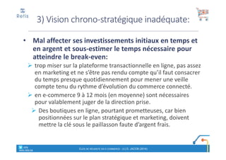 • Mal affecter ses investissements initiaux en temps et
en argent et sous-estimer le temps nécessaire pour
atteindre le break-even:
trop miser sur la plateforme transactionnelle en ligne, pas assez
en marketing et ne s’être pas rendu compte qu’il faut consacrer
du temps presque quotidiennement pour mener une veille
compte tenu du rythme d’évolution du commerce connecté.
en e-commerce 9 à 12 mois (en moyenne) sont nécessaires
pour valablement juger de la direction prise.
Des boutiques en ligne, pourtant prometteuses, car bien
positionnées sur le plan stratégique et marketing, doivent
mettre la clé sous le paillasson faute d’argent frais.
3) Vision chrono-stratégique inadéquate:
° retis
www.retis.be
CLÉS DE RÉUSSITE EN E-COMMERCE - (C) D. JACOB (2014)
 