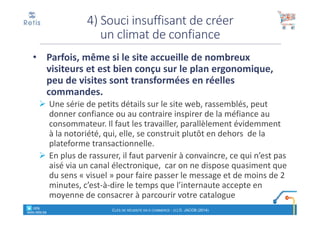 • Parfois, même si le site accueille de nombreux
visiteurs et est bien conçu sur le plan ergonomique,
peu de visites sont transformées en réelles
commandes.
Une série de petits détails sur le site web, rassemblés, peut
donner confiance ou au contraire inspirer de la méfiance au
consommateur. Il faut les travailler, parallèlement évidemment
à la notoriété, qui, elle, se construit plutôt en dehors de la
plateforme transactionnelle.
En plus de rassurer, il faut parvenir à convaincre, ce qui n’est pas
aisé via un canal électronique, car on ne dispose quasiment que
du sens « visuel » pour faire passer le message et de moins de 2
minutes, c’est-à-dire le temps que l’internaute accepte en
moyenne de consacrer à parcourir votre catalogue
4) Souci insuffisant de créer
un climat de confiance
° retis
www.retis.be
CLÉS DE RÉUSSITE EN E-COMMERCE - (C) D. JACOB (2014)
 